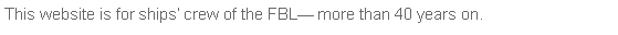 Text Box: This website is for ships� crew of the FBL� more than 40 years on.